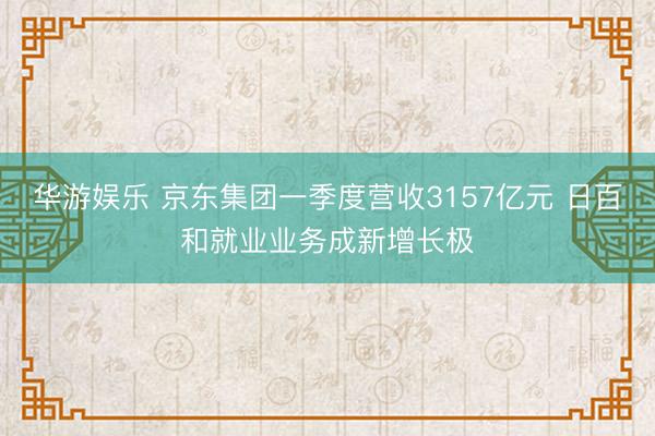 华游娱乐 京东集团一季度营收3157亿元 日百和就业业务成新增长极