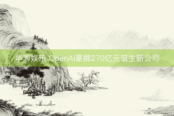 华游娱乐 OpenAI豪掷270亿元诞生新公司