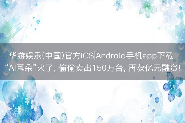 华游娱乐(中国)官方IOS|Android手机app下载 “AI耳朵”火了， 偷偷卖出150万台， 再获亿元融资!