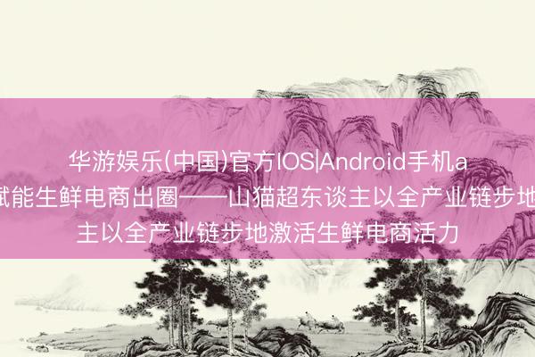 华游娱乐(中国)官方IOS|Android手机app下载 全链品控赋能生鲜电商出圈——山猫超东谈主以全产业链步地激活生鲜电商活力