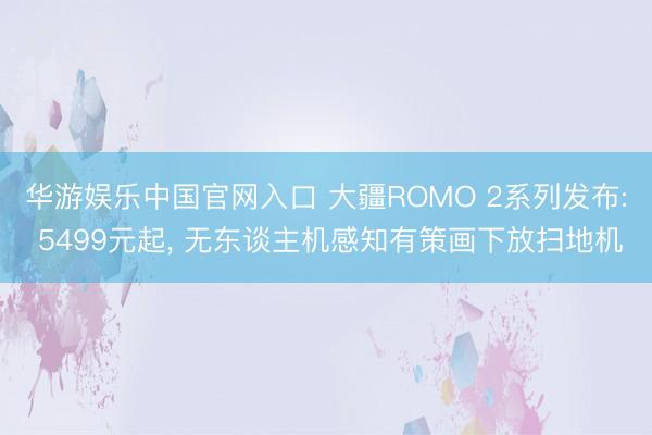 华游娱乐中国官网入口 大疆ROMO 2系列发布: 5499元起, 无东谈主机感知有策画下放扫地机