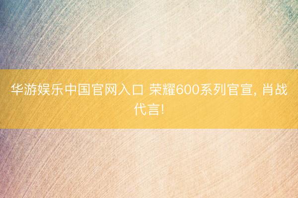 华游娱乐中国官网入口 荣耀600系列官宣， 肖战代言!
