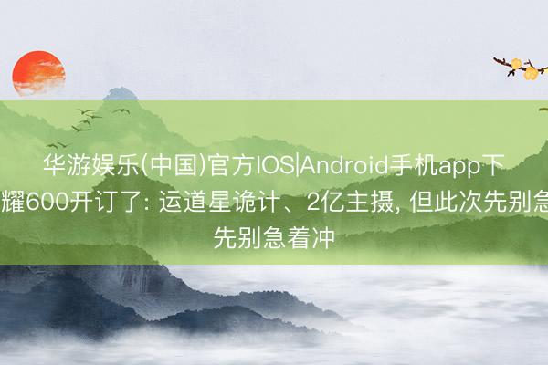 华游娱乐(中国)官方IOS|Android手机app下载 荣耀600开订了: 运道星诡计、2亿主摄， 但此次先别急着冲