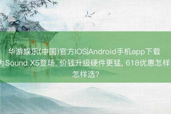 华游娱乐(中国)官方IOS|Android手机app下载 华为Sound X5登场, 价钱升级硬件更猛, 618优惠怎样选?