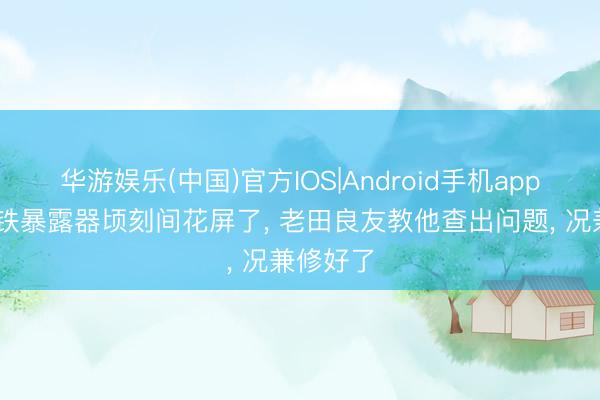 华游娱乐(中国)官方IOS|Android手机app下载 老铁暴露器顷刻间花屏了， 老田良友教他查出问题， 况兼修好了