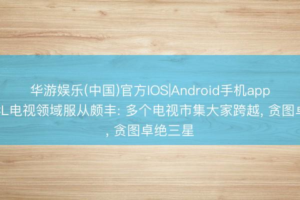 华游娱乐(中国)官方IOS|Android手机app下载 TCL电视领域服从颇丰: 多个电视市集大家跨越, 贪图卓绝三星