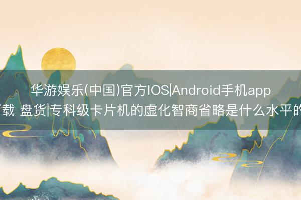 华游娱乐(中国)官方IOS|Android手机app下载 盘货|专科级卡片机的虚化智商省略是什么水平的?