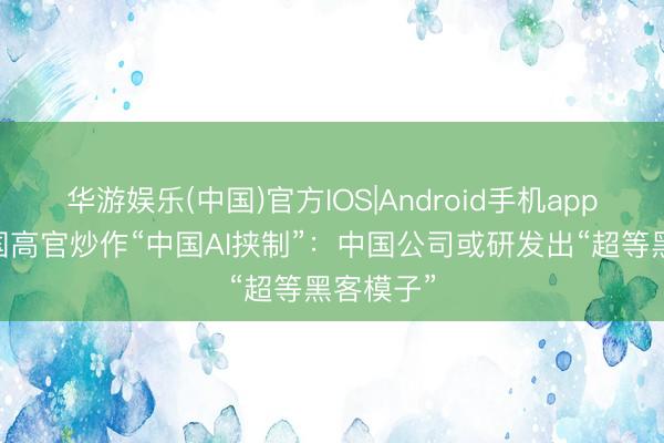 华游娱乐(中国)官方IOS|Android手机app下载 德国高官炒作“中国AI挟制”：中国公司或研发出“超等黑客模子”