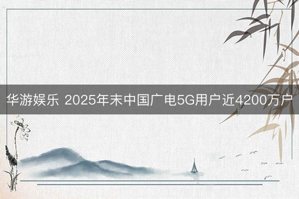 华游娱乐 2025年末中国广电5G用户近4200万户