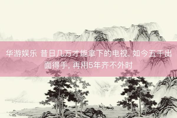 华游娱乐 昔日几万才能拿下的电视， 如今五千出面得手， 再用5年齐不外时