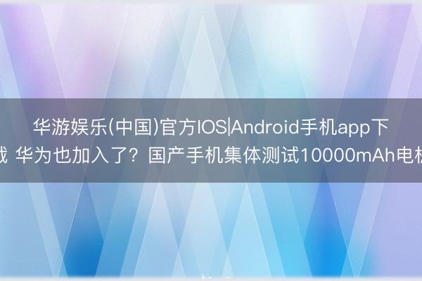 华游娱乐(中国)官方IOS|Android手机app下载 华为也加入了？国产手机集体测试10000mAh电板