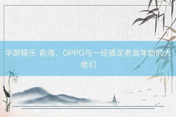 华游娱乐 俞浩、OPPO与一经插足老翁年龄的大佬们