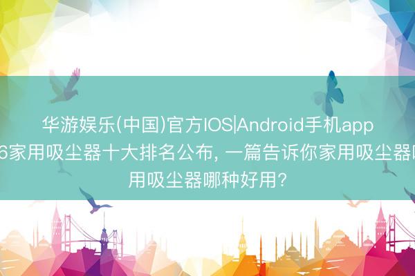华游娱乐(中国)官方IOS|Android手机app下载 2026家用吸尘器十大排名公布， 一篇告诉你家用吸尘器哪种好用?