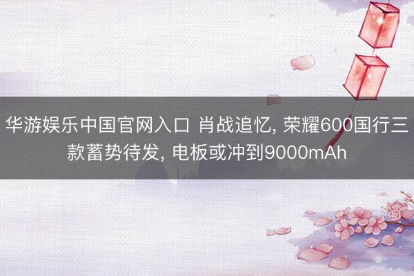 华游娱乐中国官网入口 肖战追忆， 荣耀600国行三款蓄势待发， 电板或冲到9000mAh