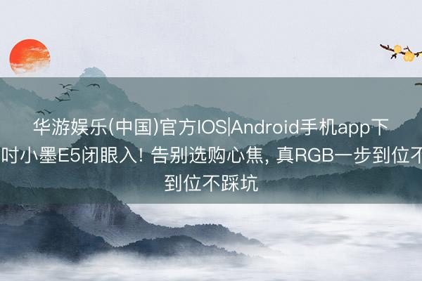华游娱乐(中国)官方IOS|Android手机app下载 百吋小墨E5闭眼入! 告别选购心焦， 真RGB一步到位不踩坑