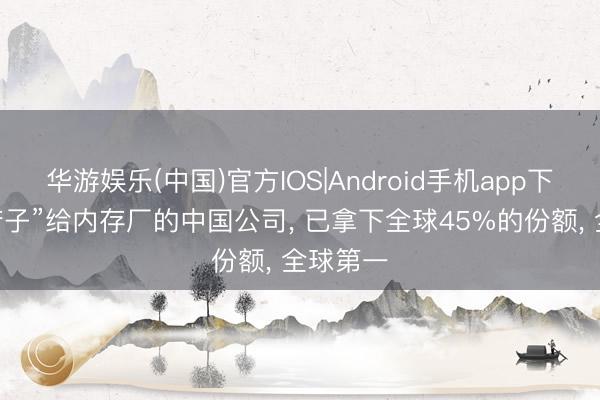 华游娱乐(中国)官方IOS|Android手机app下载 “卖铲子”给内存厂的中国公司， 已拿下全球45%的份额， 全球第一