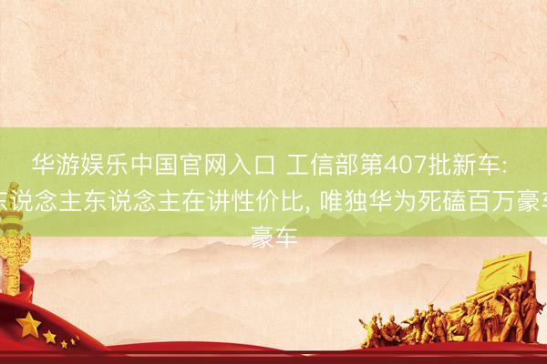 华游娱乐中国官网入口 工信部第407批新车: 东说念主东说念主在讲性价比， 唯独华为死磕百万豪车