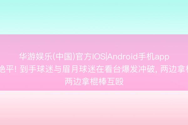 华游娱乐(中国)官方IOS|Android手机app下载 遭绝平! 到手球迷与眉月球迷在看台爆发冲破， 两边拿棍棒互殴