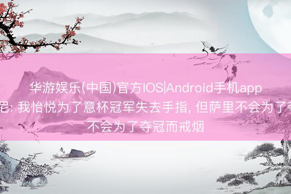 华游娱乐(中国)官方IOS|Android手机app下载 扎卡尼: 我怡悦为了意杯冠军失去手指， 但萨里不会为了夺冠而戒烟