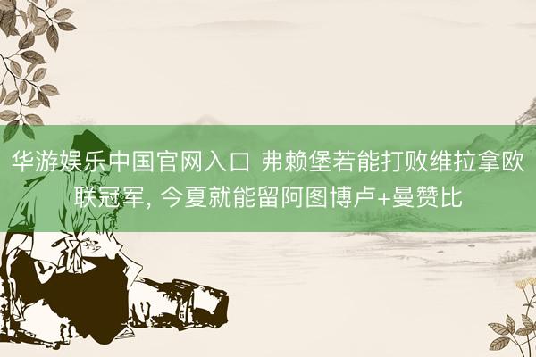 华游娱乐中国官网入口 弗赖堡若能打败维拉拿欧联冠军， 今夏就能留阿图博卢+曼赞比