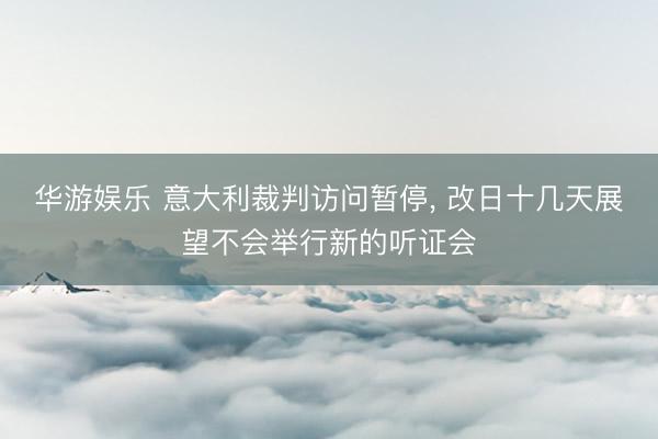 华游娱乐 意大利裁判访问暂停， 改日十几天展望不会举行新的听证会