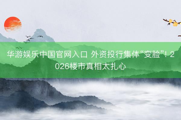 华游娱乐中国官网入口 外资投行集体“变脸”! 2026楼市真相太扎心