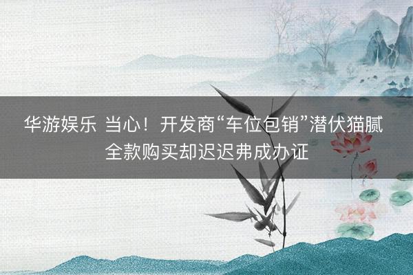 华游娱乐 当心！开发商“车位包销”潜伏猫腻 全款购买却迟迟弗成办证