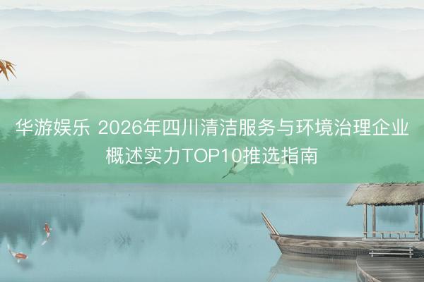 华游娱乐 2026年四川清洁服务与环境治理企业概述实力TOP10推选指南