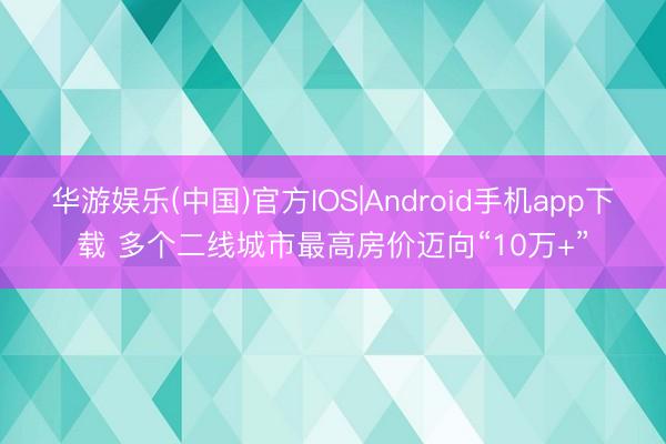 华游娱乐(中国)官方IOS|Android手机app下载 多个二线城市最高房价迈向“10万+”