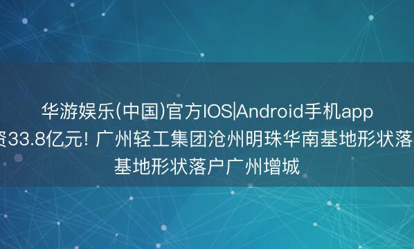 华游娱乐(中国)官方IOS|Android手机app下载 总投资33.8亿元! 广州轻工集团沧州明珠华南基地形状落户广州增城