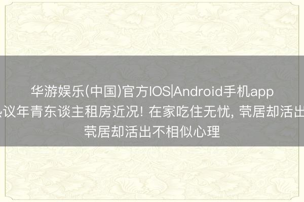 华游娱乐(中国)官方IOS|Android手机app下载 全网热议年青东谈主租房近况! 在家吃住无忧， 茕居却活出不相似心理