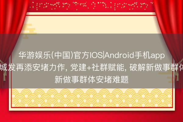 华游娱乐(中国)官方IOS|Android手机app下载 创举城发再添安堵力作， 党建+社群赋能， 破解新做事群体安堵难题