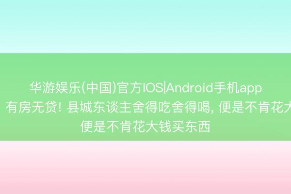 华游娱乐(中国)官方IOS|Android手机app下载 70% 有房无贷! 县城东谈主舍得吃舍得喝， 便是不肯花大钱买东西