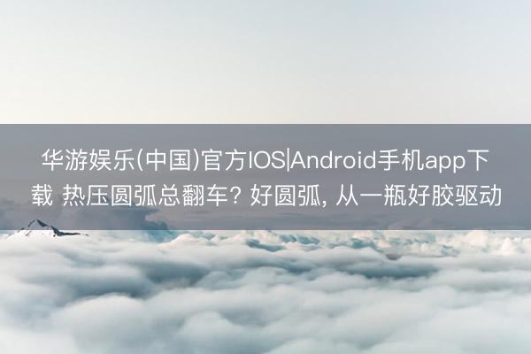 华游娱乐(中国)官方IOS|Android手机app下载 热压圆弧总翻车? 好圆弧， 从一瓶好胶驱动