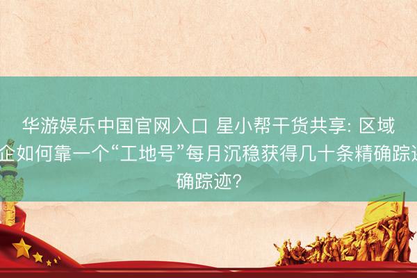 华游娱乐中国官网入口 星小帮干货共享: 区域装企如何靠一个“工地号”每月沉稳获得几十条精确踪迹?