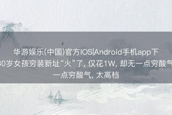 华游娱乐(中国)官方IOS|Android手机app下载 河南30岁女孩穷装新址“火”了, 仅花1W, 却无一点穷酸气, 太高档