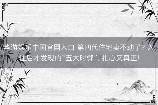 华游娱乐中国官网入口 第四代住宅卖不动了? 入住后才发现的“五大时弊”, 扎心又真正!