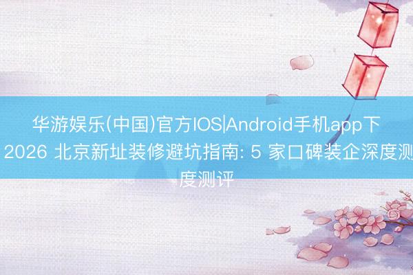 华游娱乐(中国)官方IOS|Android手机app下载 2026 北京新址装修避坑指南: 5 家口碑装企深度测评