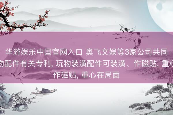 华游娱乐中国官网入口 奥飞文娱等3家公司共同获得玩物配件有关专利, 玩物装潢配件可装潢、作磁贴, 重心在局面