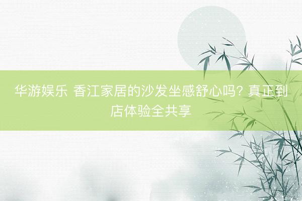 华游娱乐 香江家居的沙发坐感舒心吗? 真正到店体验全共享