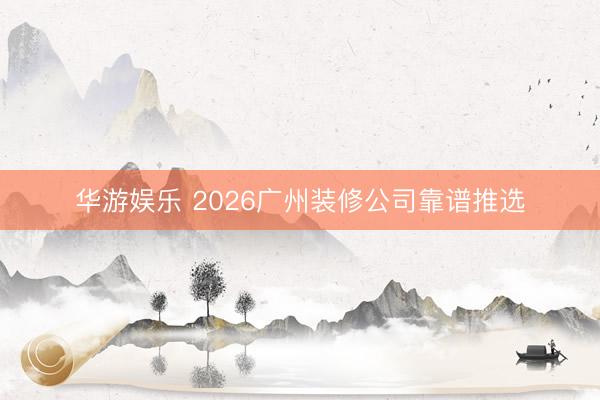 华游娱乐 2026广州装修公司靠谱推选