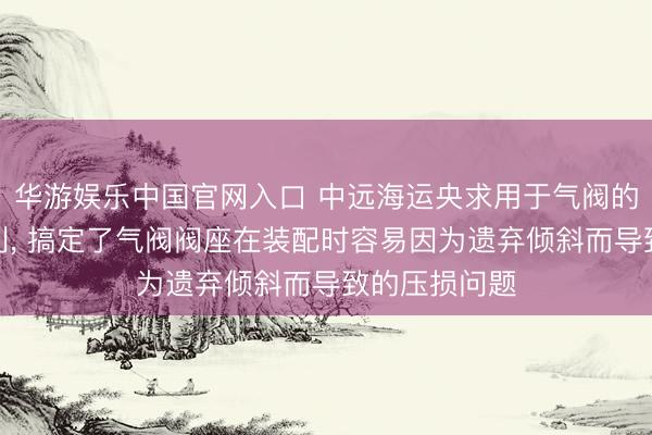 华游娱乐中国官网入口 中远海运央求用于气阀的装配装配专利， 搞定了气阀阀座在装配时容易因为遗弃倾斜而导致的压损问题