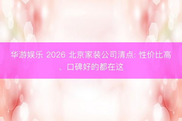 华游娱乐 2026 北京家装公司清点: 性价比高、口碑好的都在这