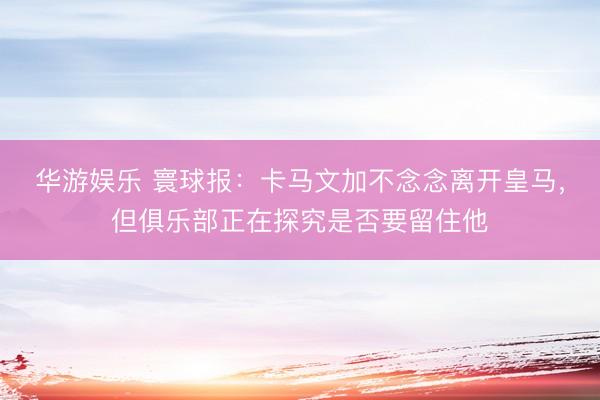华游娱乐 寰球报：卡马文加不念念离开皇马，但俱乐部正在探究是否要留住他