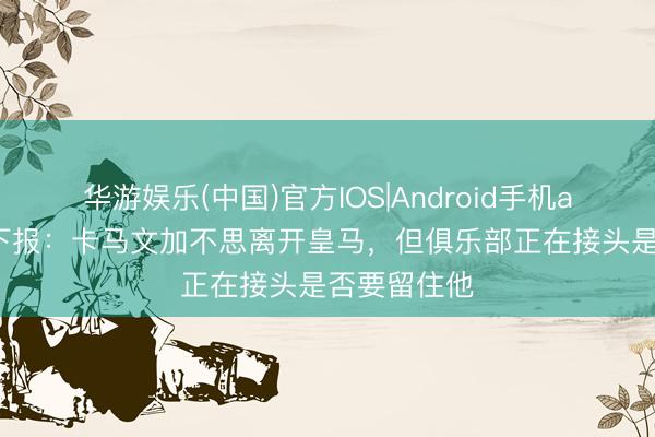 华游娱乐(中国)官方IOS|Android手机app下载 天下报：卡马文加不思离开皇马，但俱乐部正在接头是否要留住他