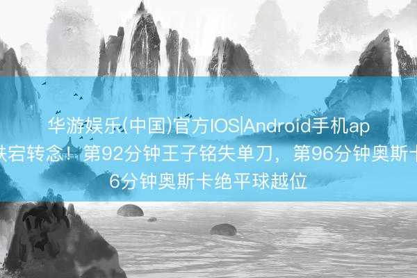 华游娱乐(中国)官方IOS|Android手机app下载 补时跌宕转念！第92分钟王子铭失单刀，第96分钟奥斯卡绝平球越位