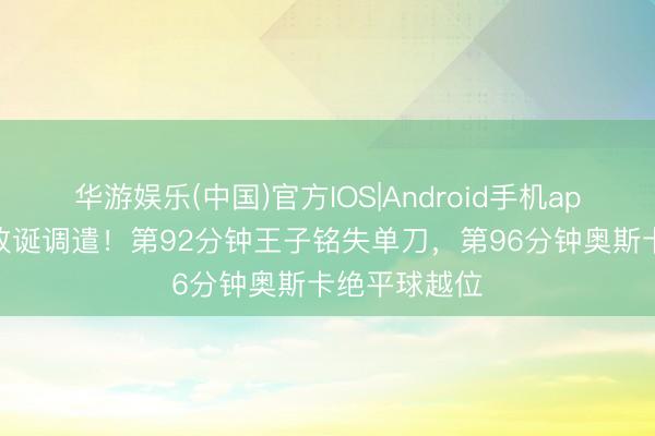 华游娱乐(中国)官方IOS|Android手机app下载 补时放诞调遣！第92分钟王子铭失单刀，第96分钟奥斯卡绝平球越位