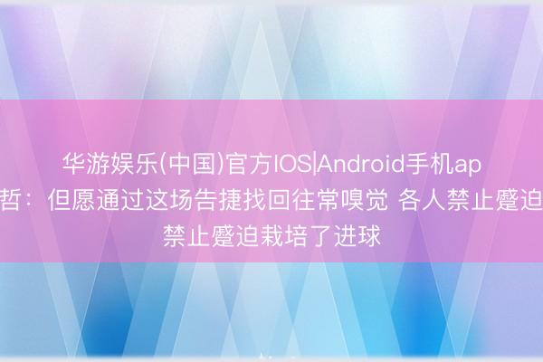 华游娱乐(中国)官方IOS|Android手机app下载 张稀哲：但愿通过这场告捷找回往常嗅觉 各人禁止蹙迫栽培了进球