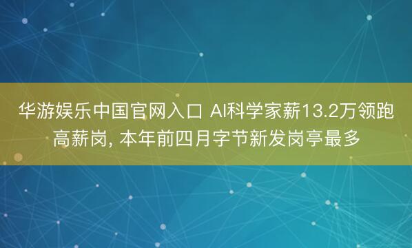 华游娱乐中国官网入口 AI科学家薪13.2万领跑高薪岗， 本年前四月字节新发岗亭最多
