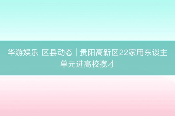 华游娱乐 区县动态 | 贵阳高新区22家用东谈主单元进高校揽才